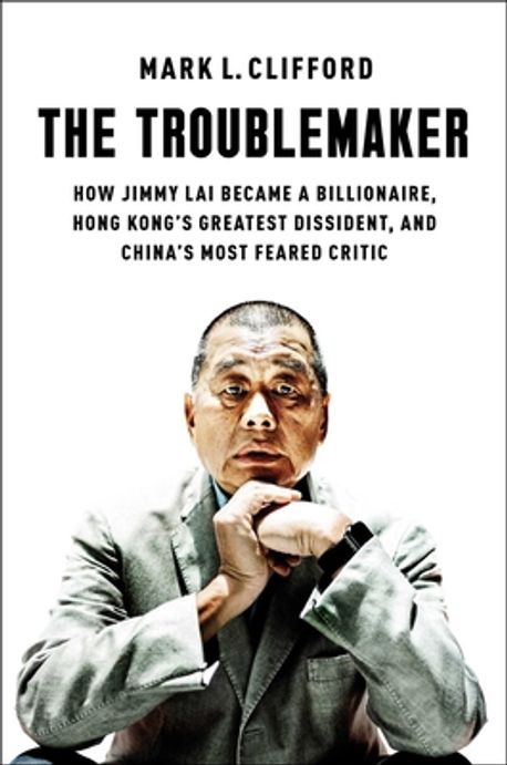The troublemaker : how Jimmy Lai became a billionaire, Hong Kong's greatest dissident, and China's most feared critic